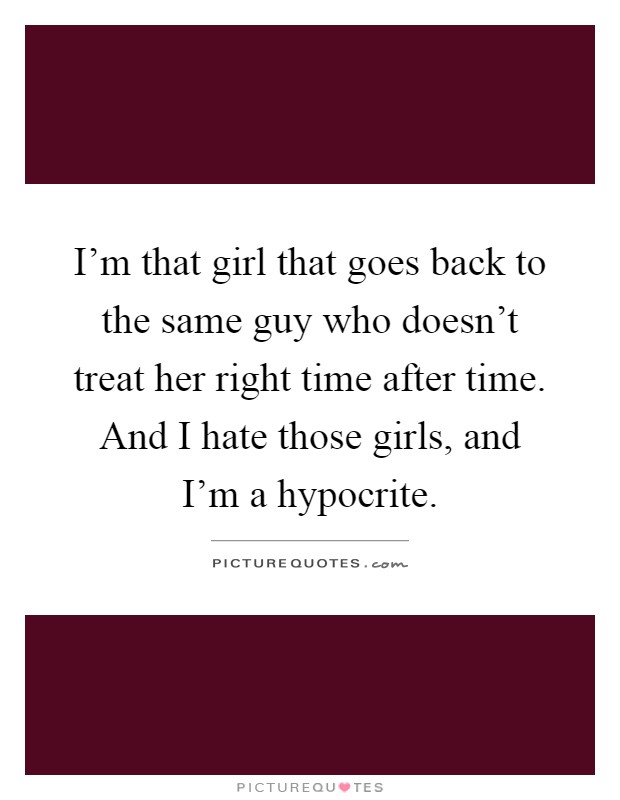 I'm that girl that goes back to the same guy who doesn't treat her right time after time. And I hate those girls, and I'm a hypocrite Picture Quote #1