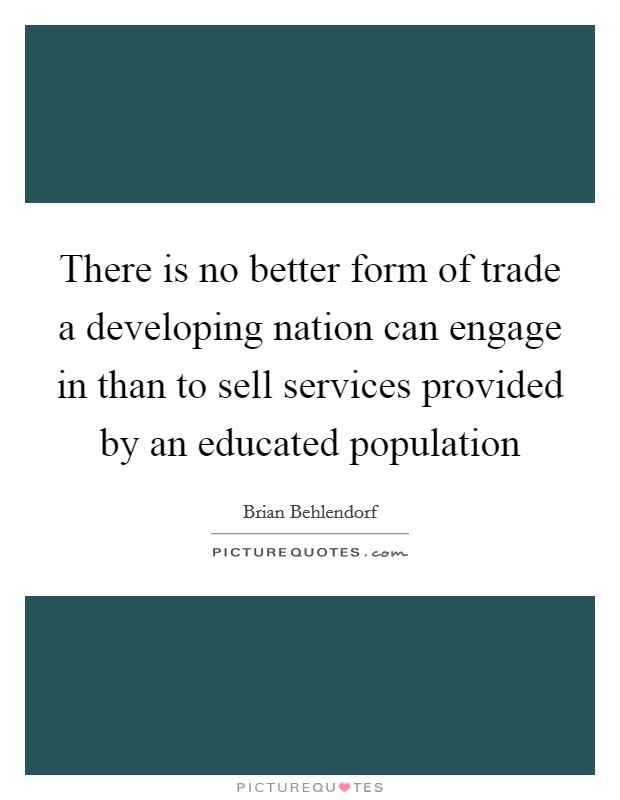 There is no better form of trade a developing nation can engage in than to sell services provided by an educated population Picture Quote #1