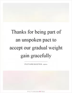 Thanks for being part of an unspoken pact to accept our gradual weight gain gracefully Picture Quote #1