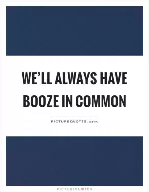 We’ll always have booze in common Picture Quote #1