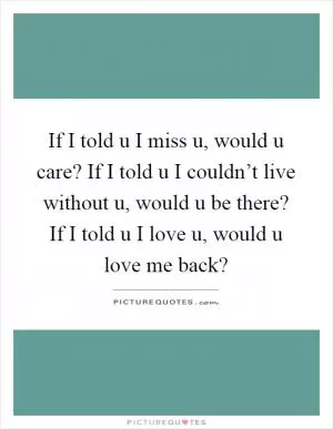 If I told u I miss u, would u care? If I told u I couldn’t live without u, would u be there? If I told u I love u, would u love me back? Picture Quote #1