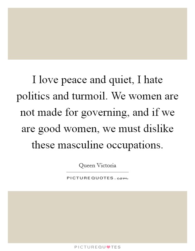 I love peace and quiet, I hate politics and turmoil. We women are not made for governing, and if we are good women, we must dislike these masculine occupations Picture Quote #1