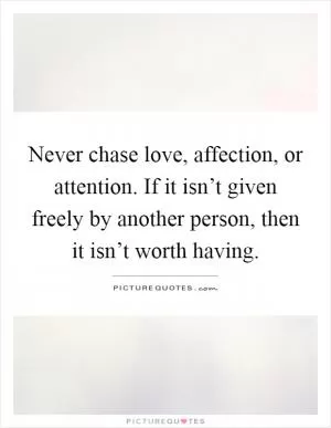 Never chase love, affection, or attention. If it isn’t given freely by another person, then it isn’t worth having Picture Quote #1