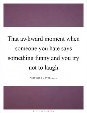 That awkward moment when someone you hate says something funny and you try not to laugh Picture Quote #1