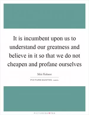 It is incumbent upon us to understand our greatness and believe in it so that we do not cheapen and profane ourselves Picture Quote #1