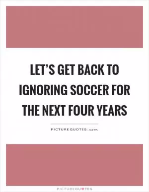 Let’s get back to ignoring soccer for the next four years Picture Quote #1