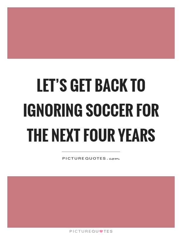 Let's get back to ignoring soccer for the next four years Picture Quote #1