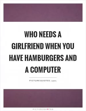 Who needs a girlfriend when you have hamburgers and a computer Picture Quote #1