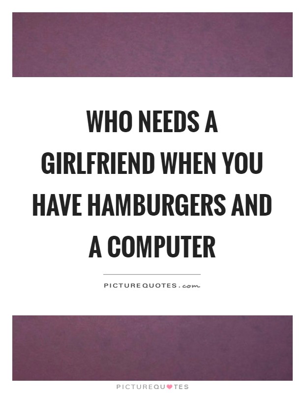 Who needs a girlfriend when you have hamburgers and a computer Picture Quote #1