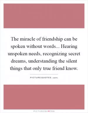 The miracle of friendship can be spoken without words... Hearing unspoken needs, recognizing secret dreams, understanding the silent things that only true friend know Picture Quote #1