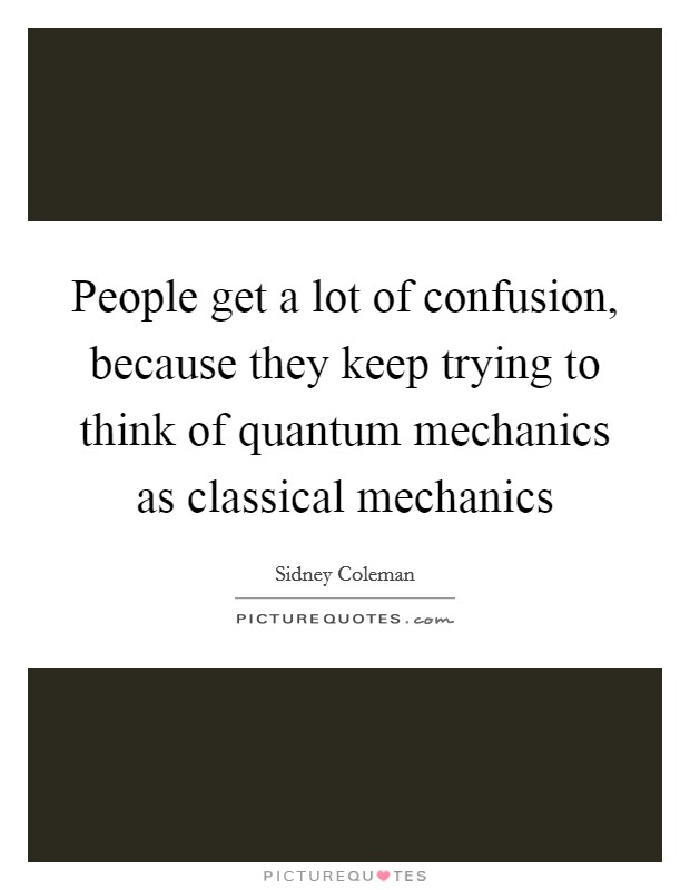 People get a lot of confusion, because they keep trying to think of quantum mechanics as classical mechanics Picture Quote #1