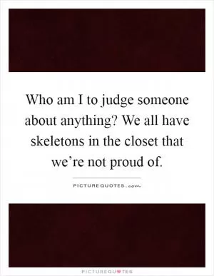 Who am I to judge someone about anything? We all have skeletons in the closet that we’re not proud of Picture Quote #1