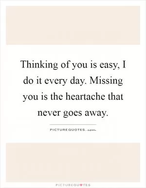 Thinking of you is easy, I do it every day. Missing you is the heartache that never goes away Picture Quote #1