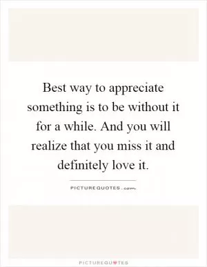 Best way to appreciate something is to be without it for a while. And you will realize that you miss it and definitely love it Picture Quote #1