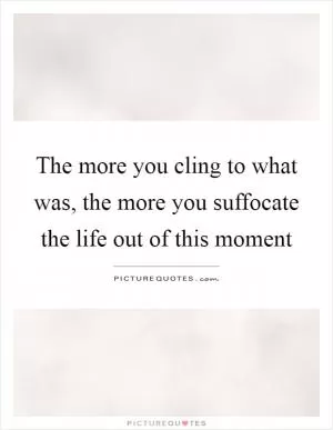 The more you cling to what was, the more you suffocate the life out of this moment Picture Quote #1