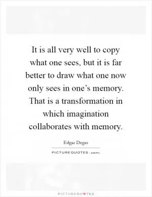 It is all very well to copy what one sees, but it is far better to draw what one now only sees in one’s memory. That is a transformation in which imagination collaborates with memory Picture Quote #1