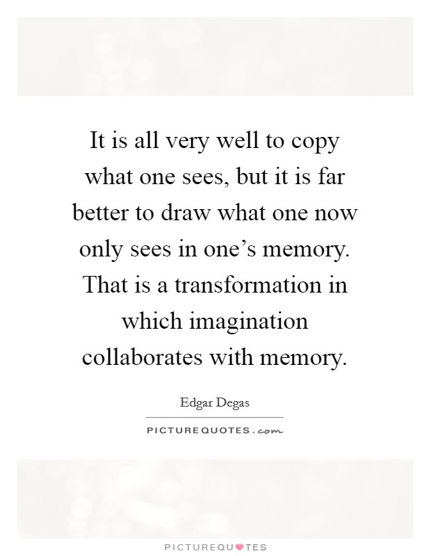 It is all very well to copy what one sees, but it is far better to draw what one now only sees in one's memory. That is a transformation in which imagination collaborates with memory Picture Quote #1