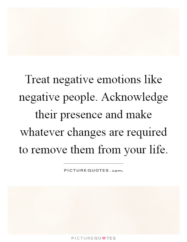 Treat negative emotions like negative people. Acknowledge their presence and make whatever changes are required to remove them from your life Picture Quote #1