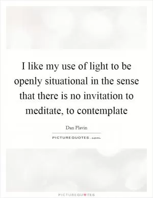 I like my use of light to be openly situational in the sense that there is no invitation to meditate, to contemplate Picture Quote #1