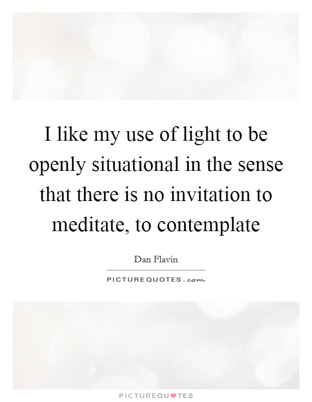 I like my use of light to be openly situational in the sense that there is no invitation to meditate, to contemplate Picture Quote #1