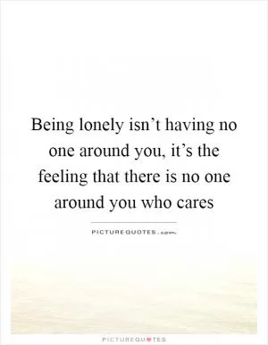 Being lonely isn’t having no one around you, it’s the feeling that there is no one around you who cares Picture Quote #1