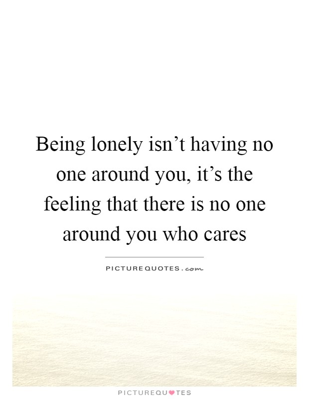 Being lonely isn't having no one around you, it's the feeling that there is no one around you who cares Picture Quote #1