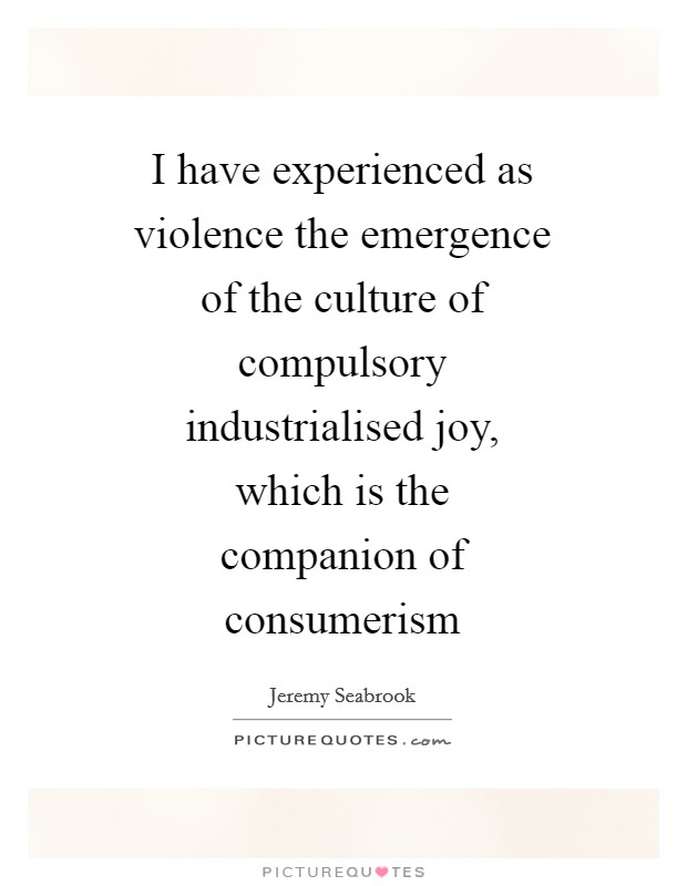 I have experienced as violence the emergence of the culture of compulsory industrialised joy, which is the companion of consumerism Picture Quote #1