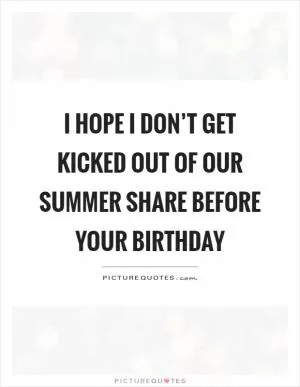 I hope I don’t get kicked out of our summer share before your birthday Picture Quote #1