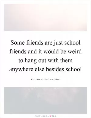 Some friends are just school friends and it would be weird to hang out with them anywhere else besides school Picture Quote #1