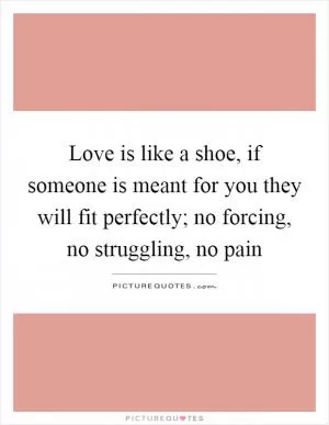 Love is like a shoe, if someone is meant for you they will fit perfectly; no forcing, no struggling, no pain Picture Quote #1