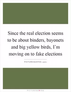 Since the real election seems to be about binders, bayonets and big yellow birds, I’m moving on to fake elections Picture Quote #1