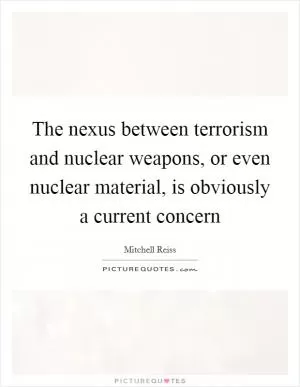 The nexus between terrorism and nuclear weapons, or even nuclear material, is obviously a current concern Picture Quote #1