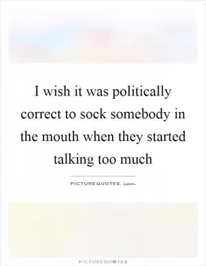 I wish it was politically correct to sock somebody in the mouth when they started talking too much Picture Quote #1