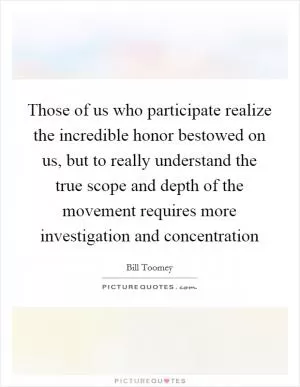 Those of us who participate realize the incredible honor bestowed on us, but to really understand the true scope and depth of the movement requires more investigation and concentration Picture Quote #1