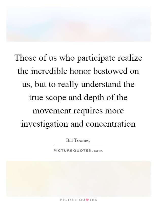 Those of us who participate realize the incredible honor bestowed on us, but to really understand the true scope and depth of the movement requires more investigation and concentration Picture Quote #1