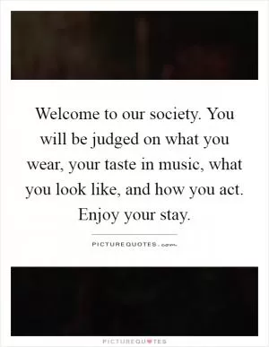 Welcome to our society. You will be judged on what you wear, your taste in music, what you look like, and how you act. Enjoy your stay Picture Quote #1