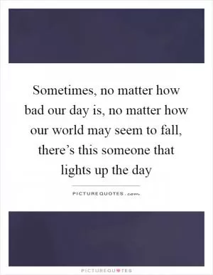 Sometimes, no matter how bad our day is, no matter how our world may seem to fall, there’s this someone that lights up the day Picture Quote #1
