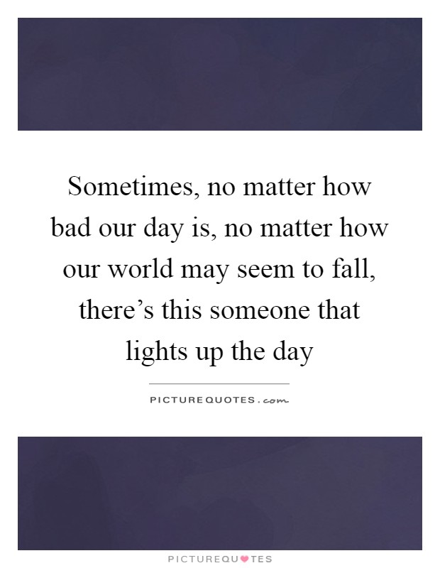Sometimes, no matter how bad our day is, no matter how our world may seem to fall, there's this someone that lights up the day Picture Quote #1