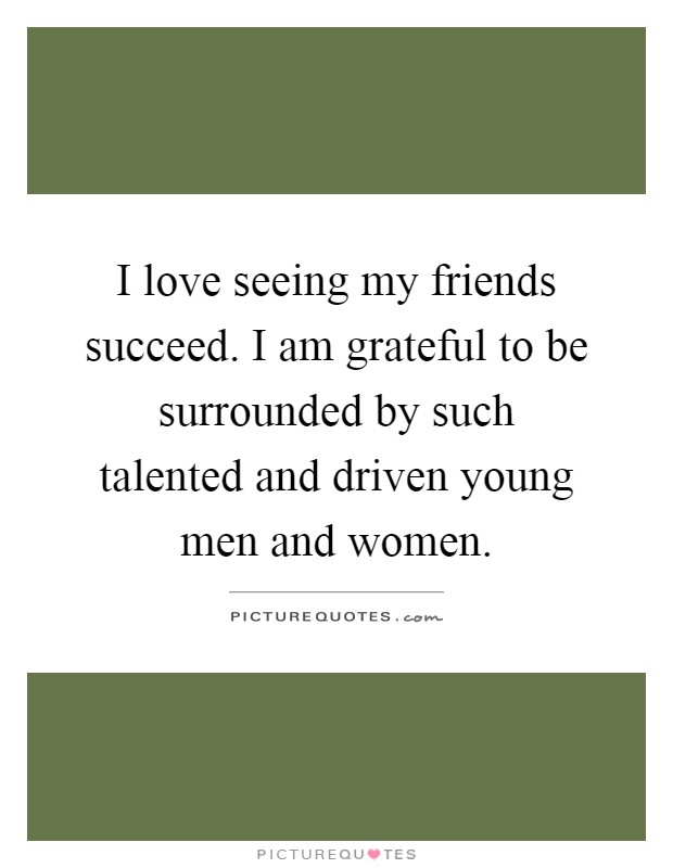 I love seeing my friends succeed. I am grateful to be surrounded by such talented and driven young men and women Picture Quote #1