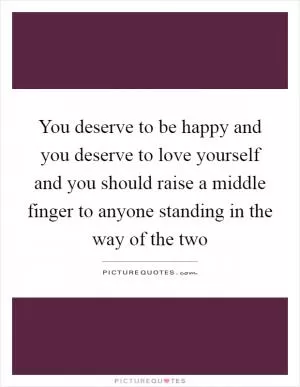 You deserve to be happy and you deserve to love yourself and you should raise a middle finger to anyone standing in the way of the two Picture Quote #1
