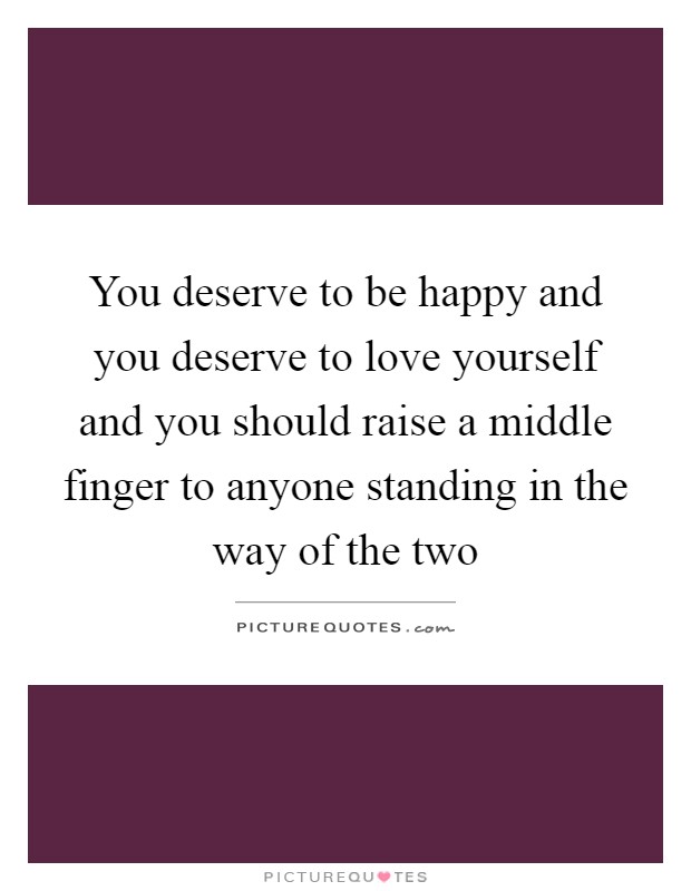 You deserve to be happy and you deserve to love yourself and you should raise a middle finger to anyone standing in the way of the two Picture Quote #1