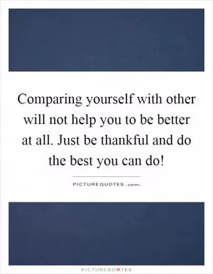 Comparing yourself with other will not help you to be better at all. Just be thankful and do the best you can do! Picture Quote #1
