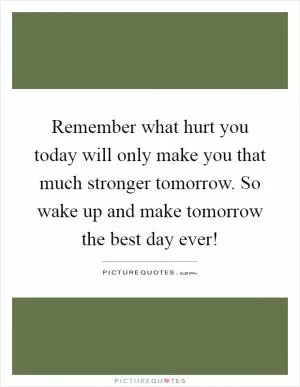 Remember what hurt you today will only make you that much stronger tomorrow. So wake up and make tomorrow the best day ever! Picture Quote #1