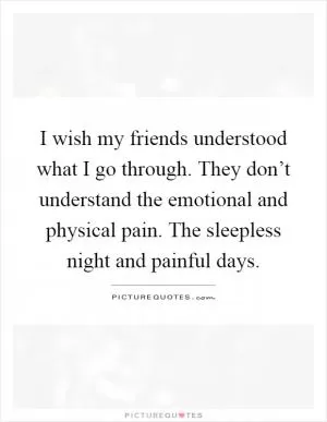 I wish my friends understood what I go through. They don’t understand the emotional and physical pain. The sleepless night and painful days Picture Quote #1