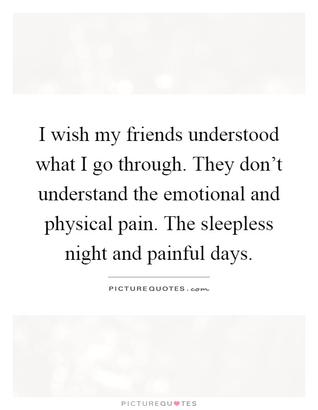 I wish my friends understood what I go through. They don't understand the emotional and physical pain. The sleepless night and painful days Picture Quote #1