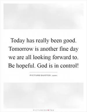 Today has really been good. Tomorrow is another fine day we are all looking forward to. Be hopeful. God is in control! Picture Quote #1