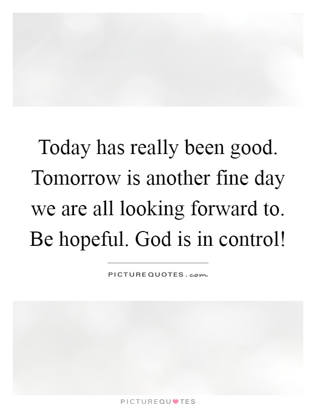 Today has really been good. Tomorrow is another fine day we are all looking forward to. Be hopeful. God is in control! Picture Quote #1