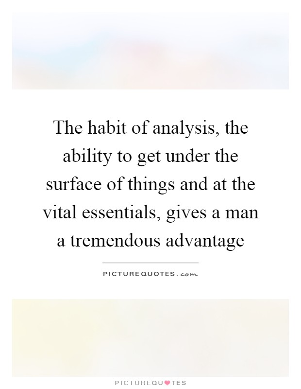 The habit of analysis, the ability to get under the surface of things and at the vital essentials, gives a man a tremendous advantage Picture Quote #1
