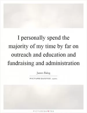 I personally spend the majority of my time by far on outreach and education and fundraising and administration Picture Quote #1