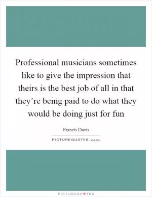 Professional musicians sometimes like to give the impression that theirs is the best job of all in that they’re being paid to do what they would be doing just for fun Picture Quote #1
